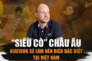 "Siêu cò" châu Âu: "Kiatisuk sẽ làm nên điều đặc biệt tại Việt Nam"
